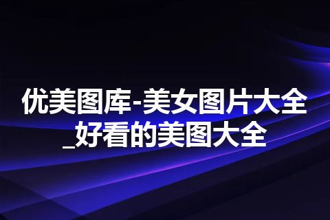 优美图库-美女图片大全_好看的美图大全 优美图库-美女图片大全_好看的美图大全