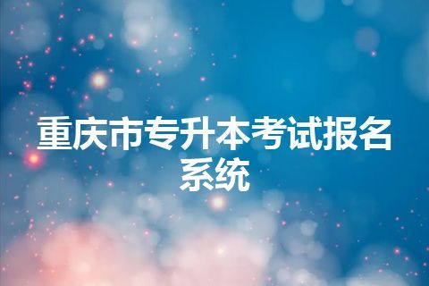 重庆市专升本考试报名系统 重庆市专升本考试报名系统