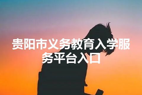 贵阳市义务教育入学服务平台入口 贵阳市义务教育入学服务平台入口