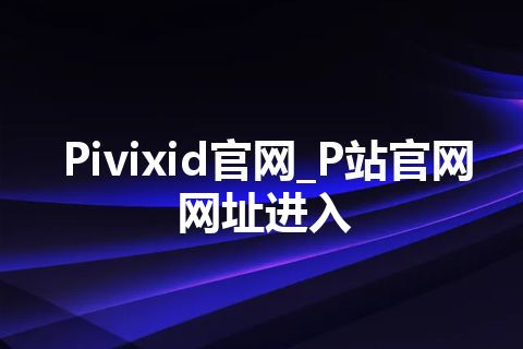 Pivixid官网_P站官网网址进入 Pivixid官网_P站官网网址进入