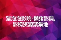 猪泡泡影院-懒猪影院,影视资源聚集地