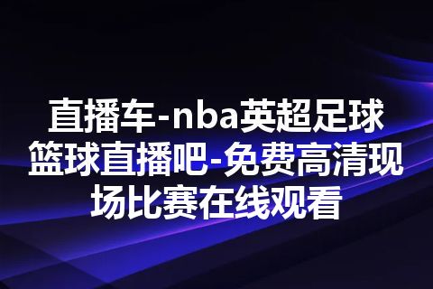 直播车-nba英超足球篮球直播吧-免费高清现场比赛在线观看