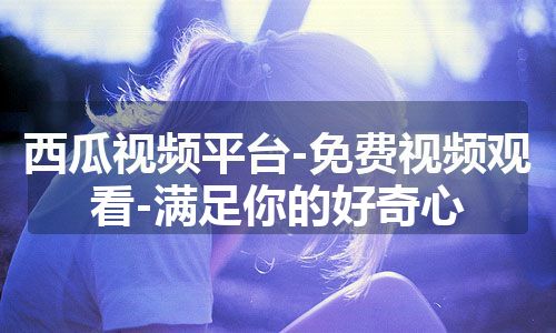 西瓜视频平台-免费视频观看-满足你的好奇心