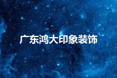 广东鸿大印象装饰