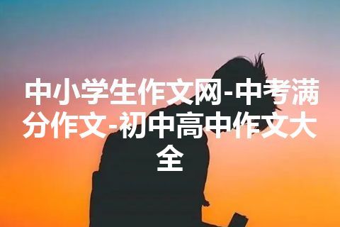 中小学生作文网-中考满分作文-初中高中作文大全 中小学生作文网-中考满分作文-初中高中作文大全