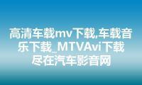 高清车载mv下载,车载音乐下载_MTVAvi下载尽在汽车影音网