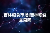 吉林粮食市场|吉林粮食交易网
