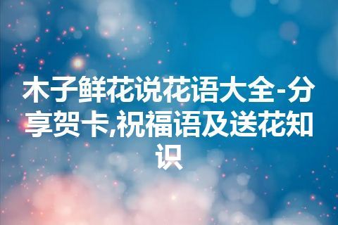 木子鲜花说花语大全-分享贺卡,祝福语及送花知识
