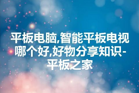 平板电脑,智能平板电视哪个好,好物分享知识-平板之家