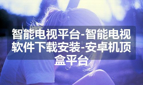 智能电视平台-智能电视软件下载安装-安卓机顶盒平台
