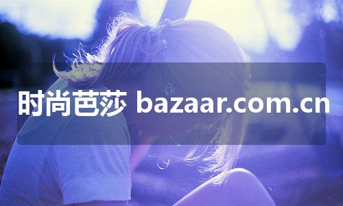 时尚芭莎 bazaar.com.cn 时尚芭莎 bazaar.com.cn