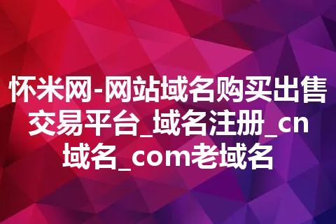 怀米网-网站域名购买出售交易平台_域名注册_cn域名_com老域名