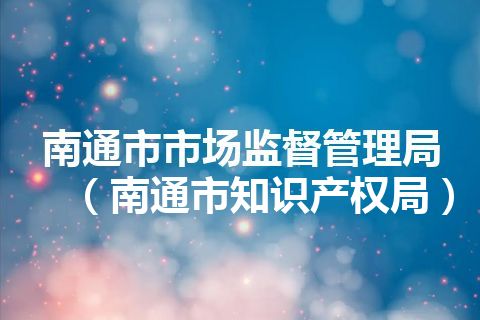 南通市市场监督管理局（南通市知识产权局）