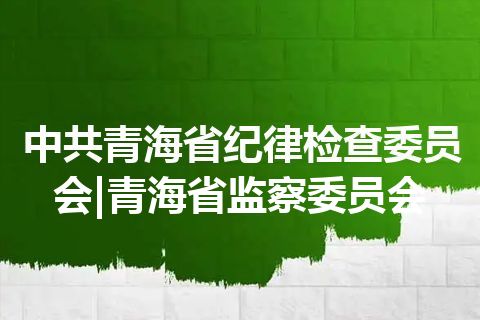 中共青海省纪律检查委员会|青海省监察委员会