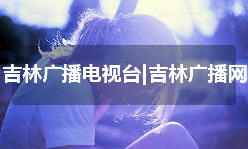 吉林广播电视台|吉林广播网