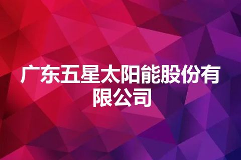 广东五星太阳能股份有限公司 广东五星太阳能股份有限公司