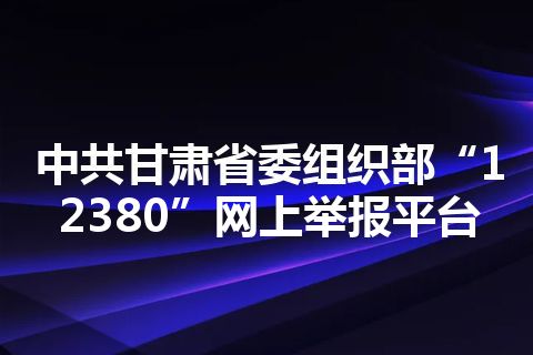中共甘肃省委组织部“12380”网上举报平台